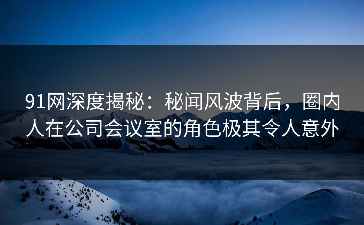 91网深度揭秘：秘闻风波背后，圈内人在公司会议室的角色极其令人意外