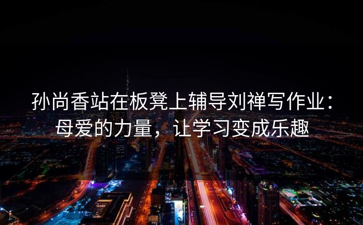 孙尚香站在板凳上辅导刘禅写作业：母爱的力量，让学习变成乐趣