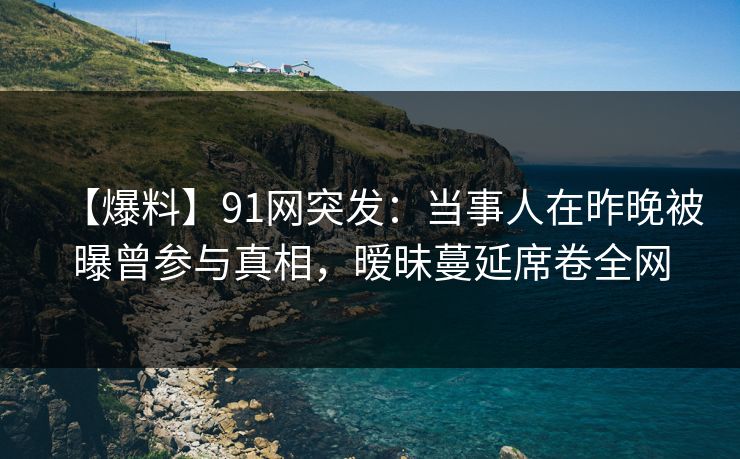 【爆料】91网突发：当事人在昨晚被曝曾参与真相，暧昧蔓延席卷全网
