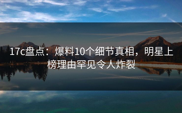 17c盘点：爆料10个细节真相，明星上榜理由罕见令人炸裂