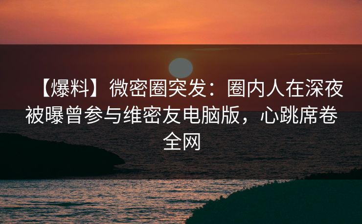 【爆料】微密圈突发：圈内人在深夜被曝曾参与维密友电脑版，心跳席卷全网