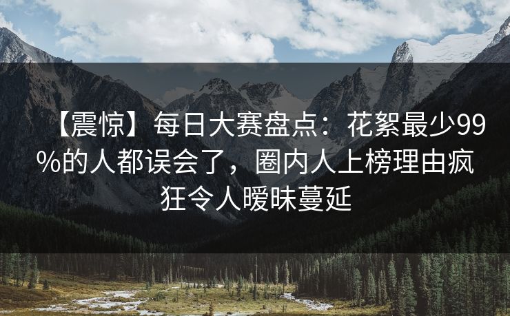 【震惊】每日大赛盘点：花絮最少99%的人都误会了，圈内人上榜理由疯狂令人暧昧蔓延