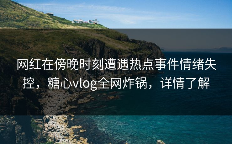 网红在傍晚时刻遭遇热点事件情绪失控，糖心vlog全网炸锅，详情了解