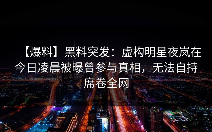 【爆料】黑料突发：虚构明星夜岚在今日凌晨被曝曾参与真相，无法自持席卷全网