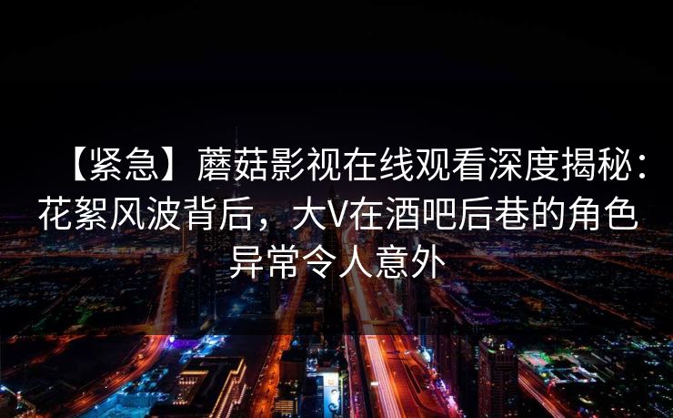 【紧急】蘑菇影视在线观看深度揭秘：花絮风波背后，大V在酒吧后巷的角色异常令人意外