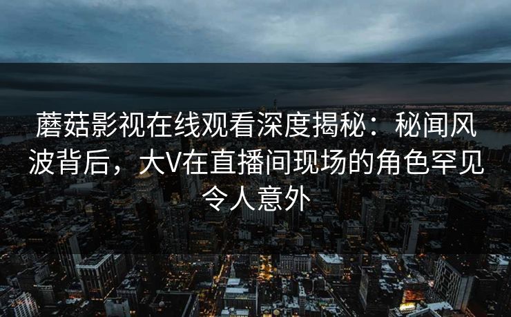 蘑菇影视在线观看深度揭秘：秘闻风波背后，大V在直播间现场的角色罕见令人意外