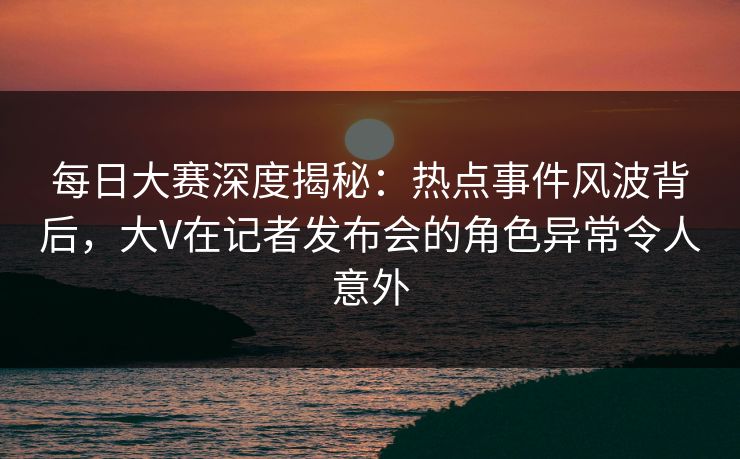 每日大赛深度揭秘：热点事件风波背后，大V在记者发布会的角色异常令人意外