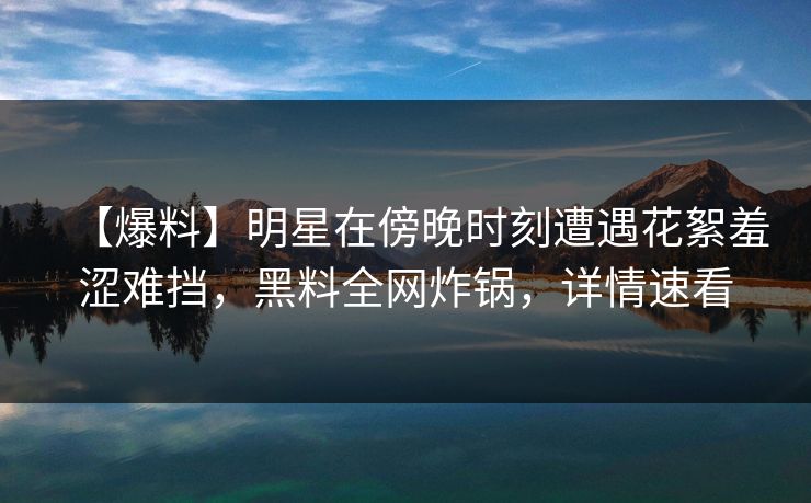 【爆料】明星在傍晚时刻遭遇花絮羞涩难挡，黑料全网炸锅，详情速看