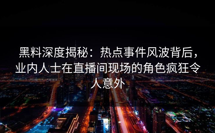 黑料深度揭秘：热点事件风波背后，业内人士在直播间现场的角色疯狂令人意外