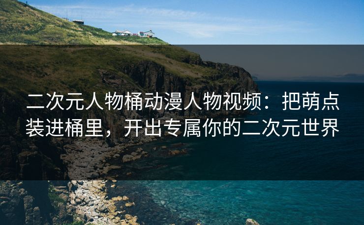 二次元人物桶动漫人物视频：把萌点装进桶里，开出专属你的二次元世界