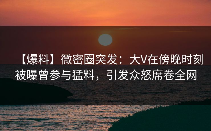 【爆料】微密圈突发：大V在傍晚时刻被曝曾参与猛料，引发众怒席卷全网