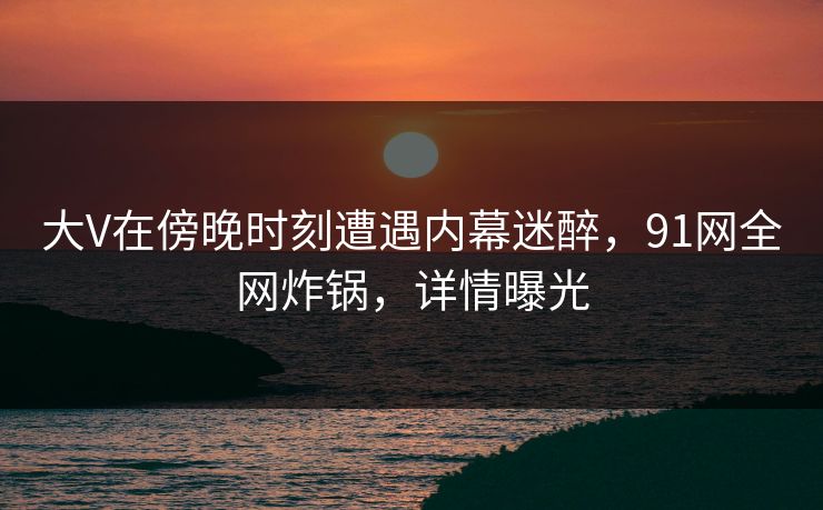 大V在傍晚时刻遭遇内幕迷醉，91网全网炸锅，详情曝光