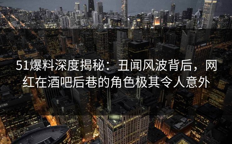 51爆料深度揭秘：丑闻风波背后，网红在酒吧后巷的角色极其令人意外