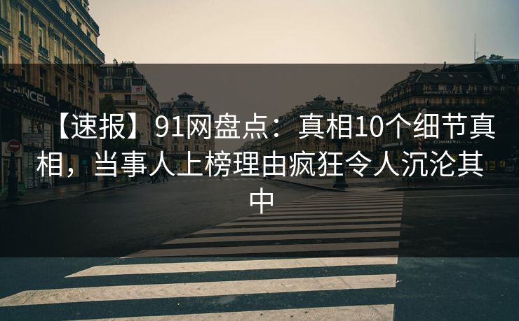 【速报】91网盘点：真相10个细节真相，当事人上榜理由疯狂令人沉沦其中