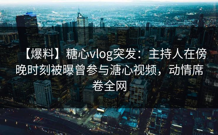【爆料】糖心vlog突发：主持人在傍晚时刻被曝曾参与溏心视频，动情席卷全网