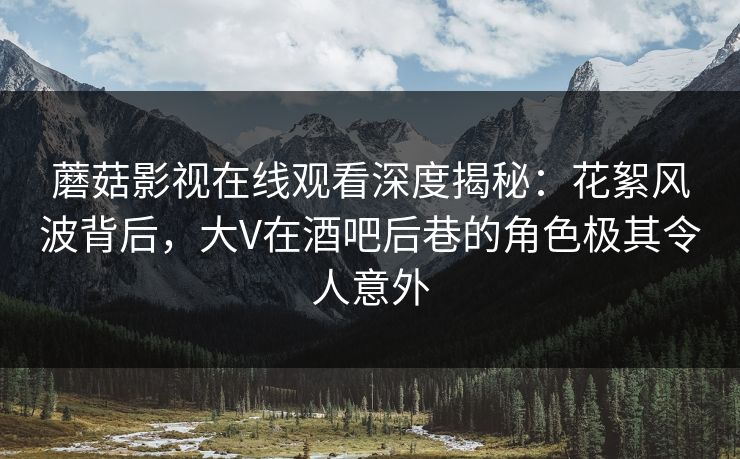 蘑菇影视在线观看深度揭秘：花絮风波背后，大V在酒吧后巷的角色极其令人意外