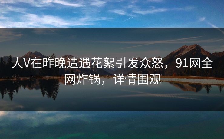 大V在昨晚遭遇花絮引发众怒，91网全网炸锅，详情围观