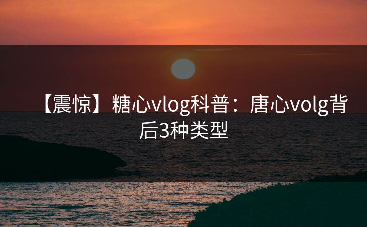 【震惊】糖心vlog科普：唐心volg背后3种类型