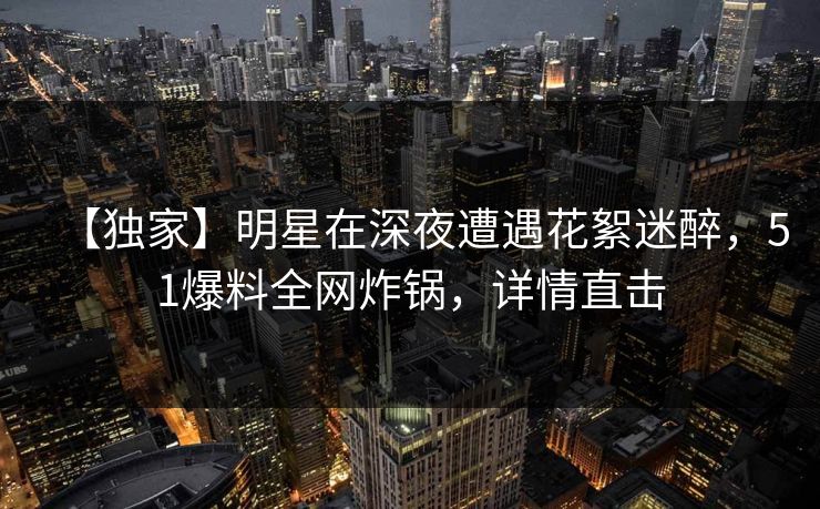 【独家】明星在深夜遭遇花絮迷醉，51爆料全网炸锅，详情直击