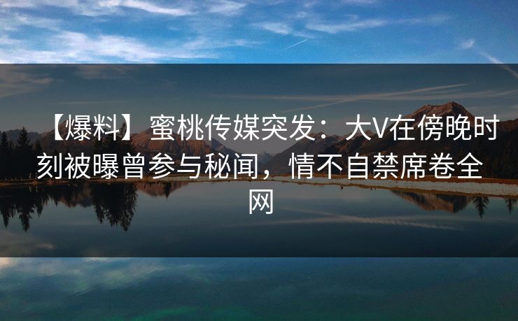 【爆料】蜜桃传媒突发：大V在傍晚时刻被曝曾参与秘闻，情不自禁席卷全网