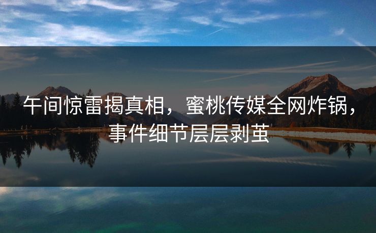 午间惊雷揭真相，蜜桃传媒全网炸锅，事件细节层层剥茧