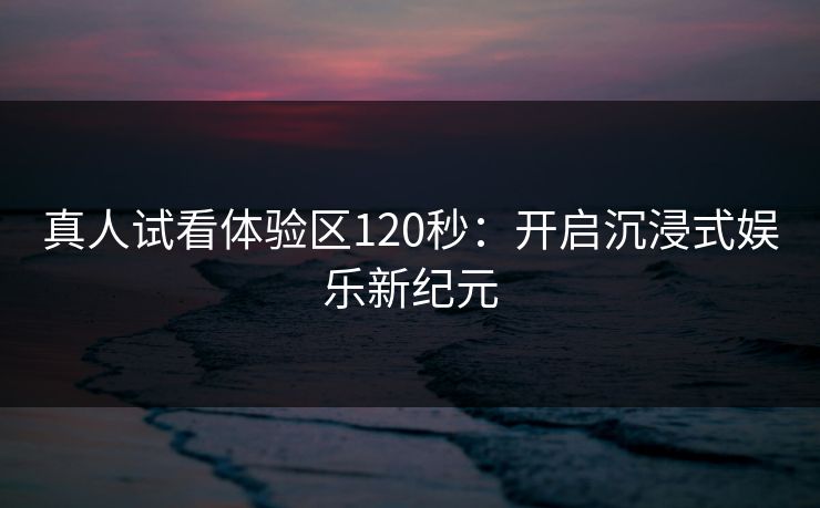 真人试看体验区120秒：开启沉浸式娱乐新纪元