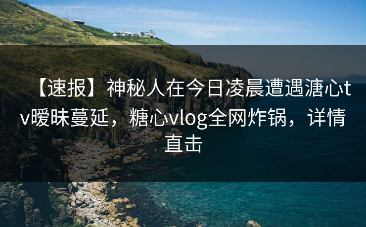 【速报】神秘人在今日凌晨遭遇溏心tv暧昧蔓延，糖心vlog全网炸锅，详情直击