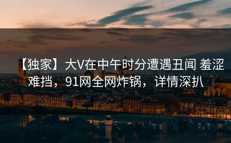 【独家】大V在中午时分遭遇丑闻 羞涩难挡，91网全网炸锅，详情深扒