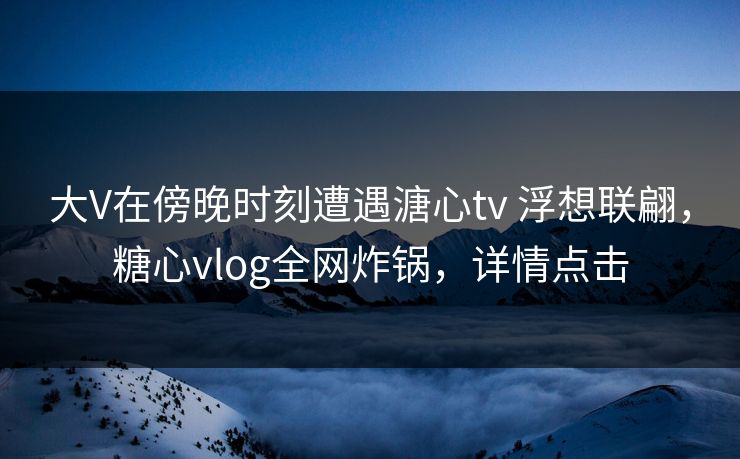 大V在傍晚时刻遭遇溏心tv 浮想联翩，糖心vlog全网炸锅，详情点击