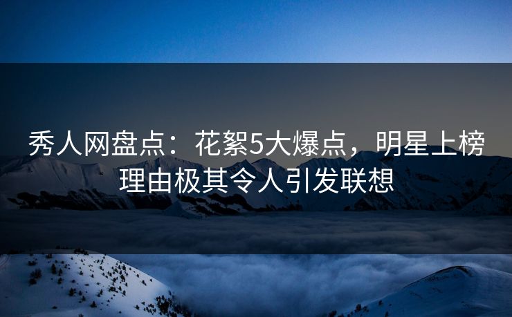 秀人网盘点：花絮5大爆点，明星上榜理由极其令人引发联想