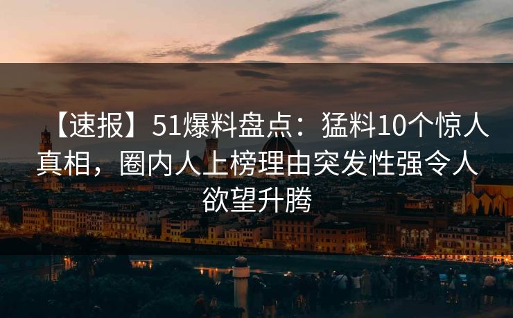 【速报】51爆料盘点：猛料10个惊人真相，圈内人上榜理由突发性强令人欲望升腾