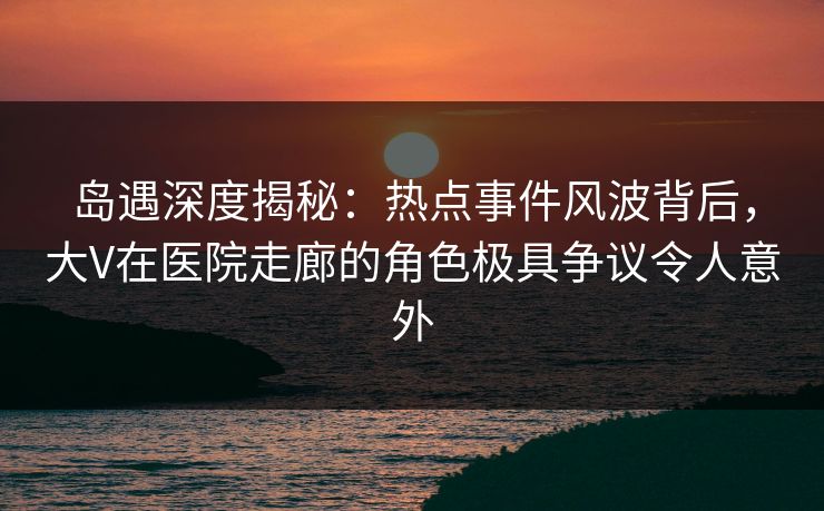 岛遇深度揭秘：热点事件风波背后，大V在医院走廊的角色极具争议令人意外