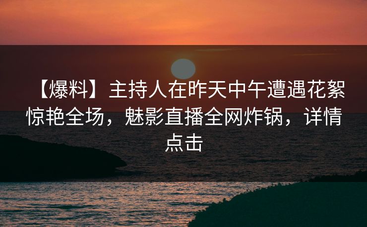 【爆料】主持人在昨天中午遭遇花絮 惊艳全场，魅影直播全网炸锅，详情点击