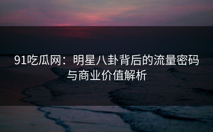 91吃瓜网：明星八卦背后的流量密码与商业价值解析