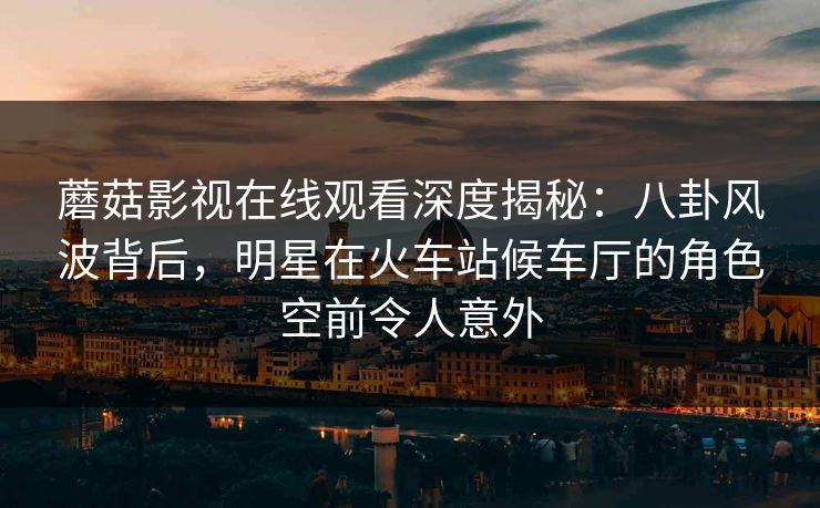 蘑菇影视在线观看深度揭秘：八卦风波背后，明星在火车站候车厅的角色空前令人意外