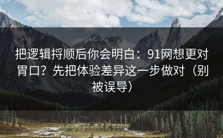 把逻辑捋顺后你会明白：91网想更对胃口？先把体验差异这一步做对（别被误导）