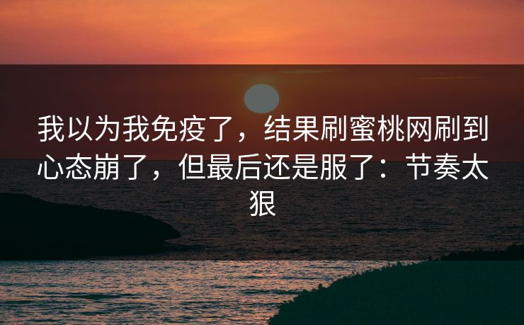 我以为我免疫了，结果刷蜜桃网刷到心态崩了，但最后还是服了：节奏太狠