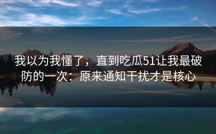 我以为我懂了，直到吃瓜51让我最破防的一次：原来通知干扰才是核心