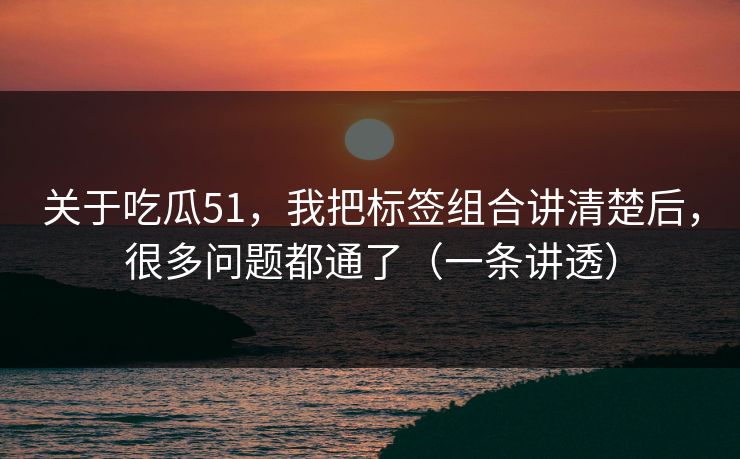 关于吃瓜51，我把标签组合讲清楚后，很多问题都通了（一条讲透）