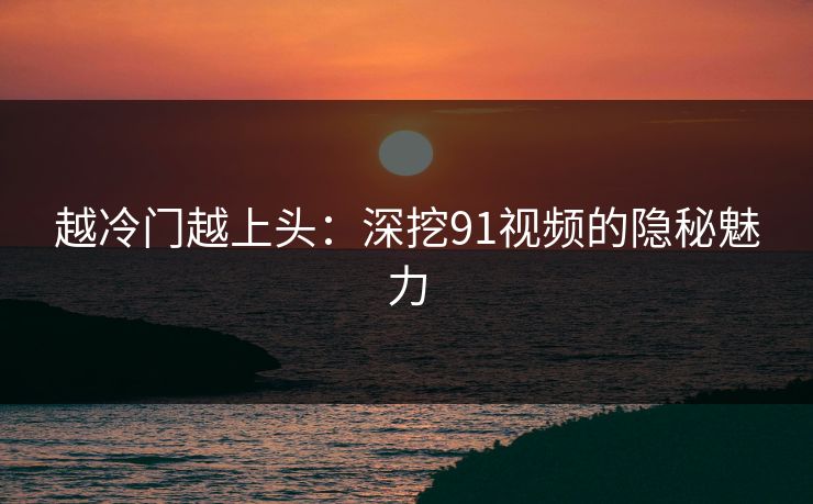 越冷门越上头：深挖91视频的隐秘魅力